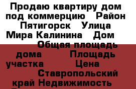 Продаю квартиру/дом под коммерцию › Район ­ Пятигорск › Улица ­ Мира/Калинина › Дом ­ 25/68 › Общая площадь дома ­ 20 › Площадь участка ­ 200 › Цена ­ 2 100 000 - Ставропольский край Недвижимость » Дома, коттеджи, дачи продажа   